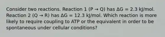 Consider two reactions. Reaction 1 (P → Q) has ΔG = 2.3 kJ/mol. Reaction 2 (Q → R) has ΔG = 12.3 kJ/mol. Which reaction is more likely to require coupling to ATP or the equivalent in order to be spontaneous under cellular conditions?