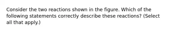 Consider the two reactions shown in the figure. Which of the following statements correctly describe these reactions? (Select all that apply.)