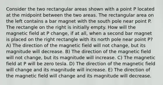 Consider the two rectangular areas shown with a point P located at the midpoint between the two areas. The rectangular area on the left contains a bar magnet with the south pole near point P. The rectangle on the right is initially empty. How will the magnetic field at P change, if at all, when a second bar magnet is placed on the right rectangle with its north pole near point P? A) The direction of the magnetic field will not change, but its magnitude will decrease. B) The direction of the magnetic field will not change, but its magnitude will increase. C) The magnetic field at P will be zero tesla. D) The direction of the magnetic field will change and its magnitude will increase. E) The direction of the magnetic field will change and its magnitude will decrease.