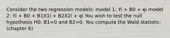 Consider the two regression models: model 1: Yi + B0 + ęi model 2: Yi + B0 + B1X1i + B2X2i + ęi You wish to test the null hypothesis H0: B1=0 and B2=0. You compute the Wald statistic: (chapter 6)