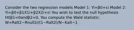 Consider the two regression models Model 1: Yi=β0+εi Model 2: Yi=β0+β1X1i+β2X2i+εi You wish to test the null hypothesis H0β1=0andβ2=0, You compute the Wald statistic: W=Ralt2−Rnull2//(1−Ralt2)/N−Kalt−1