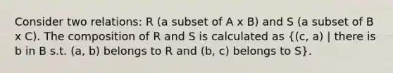 Consider two relations: R (a subset of A x B) and S (a subset of B x C). The composition of R and S is calculated as ((c, a) | there is b in B s.t. (a, b) belongs to R and (b, c) belongs to S).