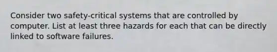 Consider two safety-critical systems that are controlled by computer. List at least three hazards for each that can be directly linked to software failures.