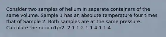 Consider two samples of helium in separate containers of the same volume. Sample 1 has an absolute temperature four times that of Sample 2. Both samples are at the same pressure. Calculate the ratio n1/n2. 2:1 1:2 1:1 4:1 1:4