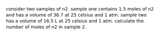 consider two samples of n2. sample one contains 1.5 moles of n2 and has a volume of 36.7 at 25 celsius and 1 atm. sample two has a volume of 16.5 L at 25 celsius and 1 atm. calculate the number of moles of n2 in sample 2.