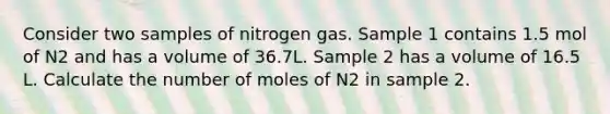 Consider two samples of nitrogen gas. Sample 1 contains 1.5 mol of N2 and has a volume of 36.7L. Sample 2 has a volume of 16.5 L. Calculate the number of moles of N2 in sample 2.