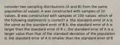 consider two sampling distributions (A and B) from the same population of values: A was constructed with samples of 10 values, B was constructed with samples of 100 values. which of the following statements is correct? a. the standard error of A is the same as the standard error of B b. the standard error of A is larger than the standard error of B c. the standard error of A is a larger value than that of the standard deviation of the population d. the standard error of A is smaller than the standard error of B