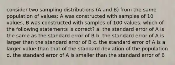 consider two sampling distributions (A and B) from the same population of values: A was constructed with samples of 10 values, B was constructed with samples of 100 values. which of the following statements is correct? a. the standard error of A is the same as the standard error of B b. the standard error of A is larger than the standard error of B c. the standard error of A is a larger value than that of the standard deviation of the population d. the standard error of A is smaller than the standard error of B