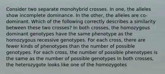 Consider two separate monohybrid crosses. In one, the alleles show incomplete dominance. In the other, the alleles are co-dominant. Which of the following correctly describes a similarity between these two crosses? In both crosses, the homozygous dominant genotypes have the same phenotype as the homozygous recessive genotypes. For each cross, there are fewer kinds of phenotypes than the number of possible genotypes. For each cross, the number of possible phenotypes is the same as the number of possible genotypes In both crosses, the heterozygote looks like one of the homozygotes