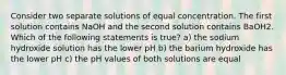 Consider two separate solutions of equal concentration. The first solution contains NaOH and the second solution contains BaOH2. Which of the following statements is true? a) the sodium hydroxide solution has the lower pH b) the barium hydroxide has the lower pH c) the pH values of both solutions are equal