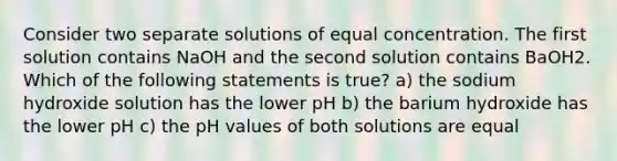 Consider two separate solutions of equal concentration. The first solution contains NaOH and the second solution contains BaOH2. Which of the following statements is true? a) the sodium hydroxide solution has the lower pH b) the barium hydroxide has the lower pH c) the pH values of both solutions are equal