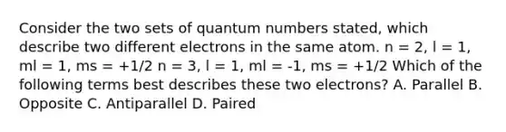 Consider the two sets of quantum numbers stated, which describe two different electrons in the same atom. n = 2, l = 1, ml = 1, ms = +1/2 n = 3, l = 1, ml = -1, ms = +1/2 Which of the following terms best describes these two electrons? A. Parallel B. Opposite C. Antiparallel D. Paired