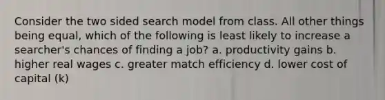 Consider the two sided search model from class. All other things being equal, which of the following is least likely to increase a searcher's chances of finding a job? a. productivity gains b. higher real wages c. greater match efficiency d. lower cost of capital (k)