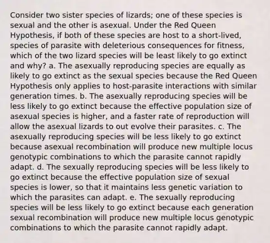 Consider two sister species of lizards; one of these species is sexual and the other is asexual. Under the Red Queen Hypothesis, if both of these species are host to a short-lived, species of parasite with deleterious consequences for fitness, which of the two lizard species will be least likely to go extinct and why? a. The asexually reproducing species are equally as likely to go extinct as the sexual species because the Red Queen Hypothesis only applies to host-parasite interactions with similar generation times. b. The asexually reproducing species will be less likely to go extinct because the effective population size of asexual species is higher, and a faster rate of reproduction will allow the asexual lizards to out evolve their parasites. c. The asexually reproducing species will be less likely to go extinct because asexual recombination will produce new multiple locus genotypic combinations to which the parasite cannot rapidly adapt. d. The sexually reproducing species will be less likely to go extinct because the effective population size of sexual species is lower, so that it maintains less genetic variation to which the parasites can adapt. e. The sexually reproducing species will be less likely to go extinct because each generation sexual recombination will produce new multiple locus genotypic combinations to which the parasite cannot rapidly adapt.