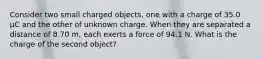 Consider two small charged objects, one with a charge of 35.0 μC and the other of unknown charge. When they are separated a distance of 8.70 m, each exerts a force of 94.1 N. What is the charge of the second object?