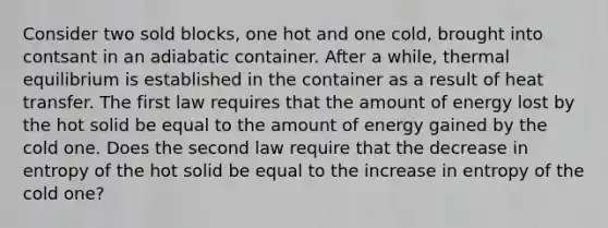 Consider two sold blocks, one hot and one cold, brought into contsant in an adiabatic container. After a while, thermal equilibrium is established in the container as a result of heat transfer. The first law requires that the amount of energy lost by the hot solid be equal to the amount of energy gained by the cold one. Does the second law require that the decrease in entropy of the hot solid be equal to the increase in entropy of the cold one?