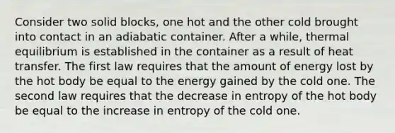 Consider two solid blocks, one hot and the other cold brought into contact in an adiabatic container. After a while, thermal equilibrium is established in the container as a result of heat transfer. The first law requires that the amount of energy lost by the hot body be equal to the energy gained by the cold one. The second law requires that the decrease in entropy of the hot body be equal to the increase in entropy of the cold one.