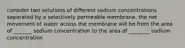 consider two solutions of different sodium concentrations separated by a selectively permeable membrane. the net movement of water across the membrane will be from the area of _______ sodium concentration to the area of ________ sodium concentration