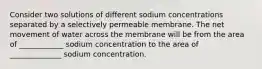 Consider two solutions of different sodium concentrations separated by a selectively permeable membrane. The net movement of water across the membrane will be from the area of ____________ sodium concentration to the area of ______________ sodium concentration.