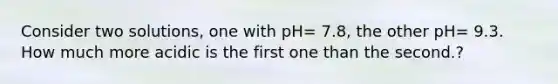 Consider two solutions, one with pH= 7.8, the other pH= 9.3. How much more acidic is the first one than the second.?