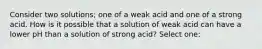 Consider two solutions; one of a weak acid and one of a strong acid. How is it possible that a solution of weak acid can have a lower pH than a solution of strong acid? Select one: