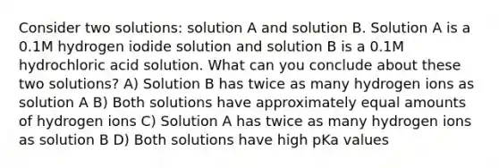 Consider two solutions: solution A and solution B. Solution A is a 0.1M hydrogen iodide solution and solution B is a 0.1M hydrochloric acid solution. What can you conclude about these two solutions? A) Solution B has twice as many hydrogen ions as solution A B) Both solutions have approximately equal amounts of hydrogen ions C) Solution A has twice as many hydrogen ions as solution B D) Both solutions have high pKa values