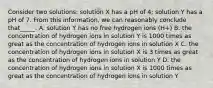 Consider two solutions: solution X has a pH of 4; solution Y has a pH of 7. From this information, we can reasonably conclude that_____. A. solution Y has no free hydrogen ions (H+) B. the concentration of hydrogen ions in solution Y is 1000 times as great as the concentration of hydrogen ions in solution X C. the concentration of hydrogen ions in solution X is 3 times as great as the concentration of hydrogen ions in solution Y D. the concentration of hydrogen ions in solution X is 1000 times as great as the concentration of hydrogen ions in solution Y