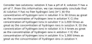 Consider two solutions: solution X has a pH of 4; solution Y has a pH of 7. From this information, we can reasonably conclude that A) solution Y has no free hydrogen ions (H⁺). B) the concentration of hydrogen ions in solution X is 30 times as great as the concentration of hydrogen ions in solution Y. C) the concentration of hydrogen ions in solution Y is 1,000 times as great as the concentration of hydrogen ions in solution X. D) the concentration of hydrogen ions in solution X is 3 times as great as the concentration of hydrogen ions in solution Y. E) the concentration of hydrogen ions in solution X is 1,000 times as great as the concentration of hydrogen ions in solution Y.