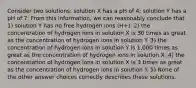 Consider two solutions: solution X has a pH of 4; solution Y has a pH of 7. From this information, we can reasonably conclude that 1) solution Y has no free hydrogen ions (H+). 2) the concentration of hydrogen ions in solution X is 30 times as great as the concentration of hydrogen ions in solution Y. 3) the concentration of hydrogen ions in solution Y is 1,000 times as great as the concentration of hydrogen ions in solution X. 4) the concentration of hydrogen ions in solution X is 3 times as great as the concentration of hydrogen ions in solution Y. 5) None of the other answer choices correctly describes these solutions.