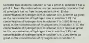 Consider two solutions: solution X has a pH of 4; solution Y has a pH of 7. From this information, we can reasonably conclude that A) solution Y has no free hydrogen ions (H+). B) the concentration of hydrogen ions in solution X is 30 times as great as the concentration of hydrogen ions in solution Y. C) the concentration of hydrogen ions in solution Y is 1,000 times as great as the concentration of hydrogen ions in solution X. D) the concentration of hydrogen ions in solution X is 3 times as great as the concentration of hydrogen ions in solution Y. E) the concentration of hydrogen ions in solution X is 1,000 times as great as the concentration of hydrogen ions in solution Y.