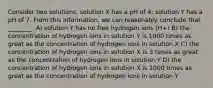 Consider two solutions: solution X has a pH of 4; solution Y has a pH of 7. From this information, we can reasonably conclude that ________. A) solution Y has no free hydrogen ions (H+) B) the concentration of hydrogen ions in solution Y is 1000 times as great as the concentration of hydrogen ions in solution X C) the concentration of hydrogen ions in solution X is 3 times as great as the concentration of hydrogen ions in solution Y D) the concentration of hydrogen ions in solution X is 1000 times as great as the concentration of hydrogen ions in solution Y