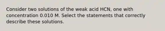 Consider two solutions of the weak acid HCN, one with concentration 0.010 M. Select the statements that correctly describe these solutions.