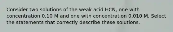 Consider two solutions of the weak acid HCN, one with concentration 0.10 M and one with concentration 0.010 M. Select the statements that correctly describe these solutions.