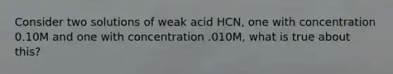 Consider two solutions of weak acid HCN, one with concentration 0.10M and one with concentration .010M, what is true about this?