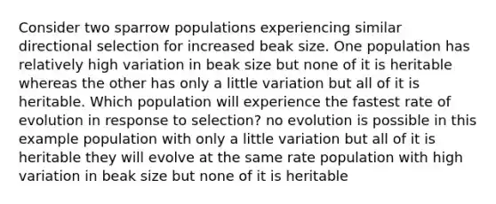 Consider two sparrow populations experiencing similar directional selection for increased beak size. One population has relatively high variation in beak size but none of it is heritable whereas the other has only a little variation but all of it is heritable. Which population will experience the fastest rate of evolution in response to selection? no evolution is possible in this example population with only a little variation but all of it is heritable they will evolve at the same rate population with high variation in beak size but none of it is heritable