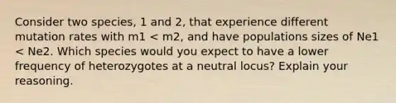 Consider two species, 1 and 2, that experience different mutation rates with m1 < m2, and have populations sizes of Ne1 < Ne2. Which species would you expect to have a lower frequency of heterozygotes at a neutral locus? Explain your reasoning.