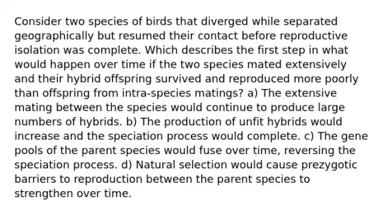 Consider two species of birds that diverged while separated geographically but resumed their contact before reproductive isolation was complete. Which describes the first step in what would happen over time if the two species mated extensively and their hybrid offspring survived and reproduced more poorly than offspring from intra-species matings? a) The extensive mating between the species would continue to produce large numbers of hybrids. b) The production of unfit hybrids would increase and the speciation process would complete. c) The gene pools of the parent species would fuse over time, reversing the speciation process. d) Natural selection would cause prezygotic barriers to reproduction between the parent species to strengthen over time.