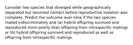 Consider two species that diverged while geographically separated but resumed contact before reproductive isolation was complete. Predict the outcome over time if the two species mated indiscriminately and (a) hybrid offspring survived and reproduced more poorly than offspring from intraspecific matings or (b) hybrid offspring survived and reproduced as well as offspring from intraspecific matings.