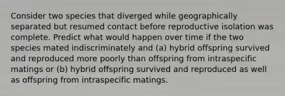 Consider two species that diverged while geographically separated but resumed contact before reproductive isolation was complete. Predict what would happen over time if the two species mated indiscriminately and (a) hybrid offspring survived and reproduced more poorly than offspring from intraspecific matings or (b) hybrid offspring survived and reproduced as well as offspring from intraspecific matings.