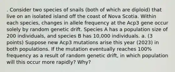 . Consider two species of snails (both of which are diploid) that live on an isolated island off the coast of Nova Scotia. Within each species, changes in allele frequency at the Acp3 gene occur solely by random genetic drift. Species A has a population size of 200 individuals, and species B has 10,000 individuals. a. (3 points) Suppose new Acp3 mutations arise this year (2023) in both populations. If the mutation eventually reaches 100% frequency as a result of random genetic drift, in which population will this occur more rapidly? Why?