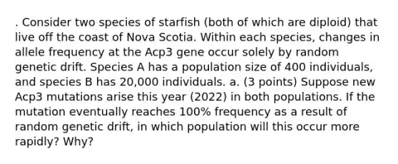 . Consider two species of starfish (both of which are diploid) that live off the coast of Nova Scotia. Within each species, changes in allele frequency at the Acp3 gene occur solely by random genetic drift. Species A has a population size of 400 individuals, and species B has 20,000 individuals. a. (3 points) Suppose new Acp3 mutations arise this year (2022) in both populations. If the mutation eventually reaches 100% frequency as a result of random genetic drift, in which population will this occur more rapidly? Why?