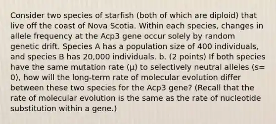 Consider two species of starfish (both of which are diploid) that live off the coast of Nova Scotia. Within each species, changes in allele frequency at the Acp3 gene occur solely by random genetic drift. Species A has a population size of 400 individuals, and species B has 20,000 individuals. b. (2 points) If both species have the same mutation rate (µ) to selectively neutral alleles (s= 0), how will the long-term rate of molecular evolution differ between these two species for the Acp3 gene? (Recall that the rate of molecular evolution is the same as the rate of nucleotide substitution within a gene.)