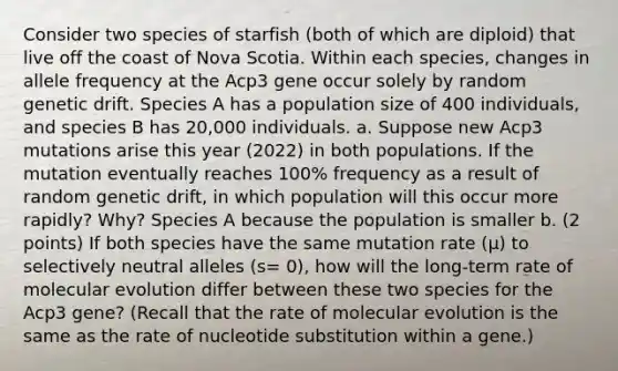 Consider two species of starfish (both of which are diploid) that live off the coast of Nova Scotia. Within each species, changes in allele frequency at the Acp3 gene occur solely by random genetic drift. Species A has a population size of 400 individuals, and species B has 20,000 individuals. a. Suppose new Acp3 mutations arise this year (2022) in both populations. If the mutation eventually reaches 100% frequency as a result of random genetic drift, in which population will this occur more rapidly? Why? Species A because the population is smaller b. (2 points) If both species have the same mutation rate (µ) to selectively neutral alleles (s= 0), how will the long-term rate of molecular evolution differ between these two species for the Acp3 gene? (Recall that the rate of molecular evolution is the same as the rate of nucleotide substitution within a gene.)