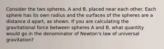 Consider the two spheres, A and B, placed near each other. Each sphere has its own radius and the surfaces of the spheres are a distance d apart, as shown. If you are calculating the gravitational force between spheres A and B, what quantity would go in the denominator of Newton's law of universal gravitation?