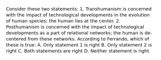 Consider these two statements: 1. Transhumanism is concerned with the impact of technological developments in the evolution of human species; the human lies at the center. 2. Posthumanism is concerned with the impact of technological developments as a part of relational networks; the human is de-centered from these networks. According to Ferrando, which of these is true: A. Only statement 1 is right B. Only statement 2 is right C. Both statements are right D. Neither statement is right