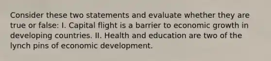 Consider these two statements and evaluate whether they are true or false: I. Capital flight is a barrier to economic growth in developing countries. II. Health and education are two of the lynch pins of economic development.