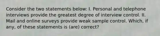 Consider the two statements below: I. Personal and telephone interviews provide the greatest degree of interview control. II. Mail and online surveys provide weak sample control. Which, if any, of these statements is (are) correct?