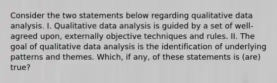 Consider the two statements below regarding qualitative data analysis. I. Qualitative data analysis is guided by a set of well-agreed upon, externally objective techniques and rules. II. The goal of qualitative data analysis is the identification of underlying patterns and themes. Which, if any, of these statements is (are) true?