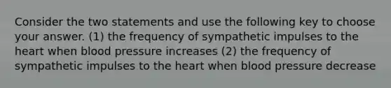 Consider the two statements and use the following key to choose your answer. (1) the frequency of sympathetic impulses to the heart when blood pressure increases (2) the frequency of sympathetic impulses to the heart when blood pressure decrease