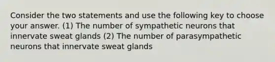 Consider the two statements and use the following key to choose your answer. (1) The number of sympathetic neurons that innervate sweat glands (2) The number of parasympathetic neurons that innervate sweat glands